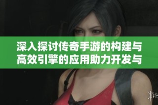 深入探讨传奇手游的构建与高效引擎的应用助力开发与优化