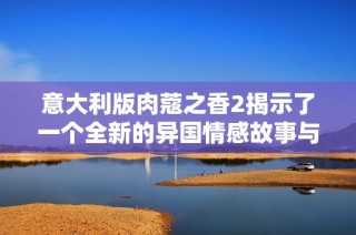 意大利版肉蔻之香2揭示了一个全新的异国情感故事与文化碰撞