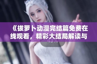 《拔萝卜动漫完结篇免费在线观看，精彩大结局解读与分析》