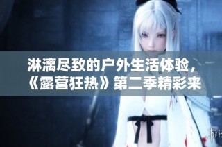 淋漓尽致的户外生活体验，《露营狂热》第二季精彩来袭