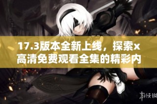 17.3版本全新上线，探索x高清免费观看全集的精彩内容与享受