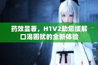药效显著，H1V2助您缓解口渴困扰的全新体验
