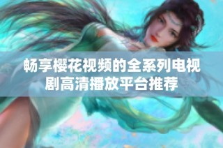 畅享樱花视频的全系列电视剧高清播放平台推荐