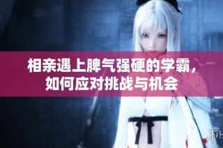 相亲遇上脾气强硬的学霸，如何应对挑战与机会