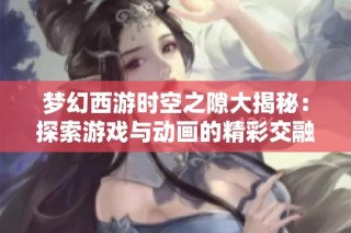 梦幻西游时空之隙大揭秘：探索游戏与动画的精彩交融之旅