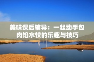美味课后辅导：一起动手包肉馅水饺的乐趣与技巧