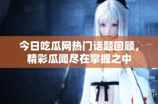 今日吃瓜网热门话题回顾，精彩瓜闻尽在掌握之中