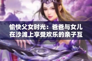 愉快父女时光：爸爸与女儿在沙滩上享受欢乐的亲子互动时刻