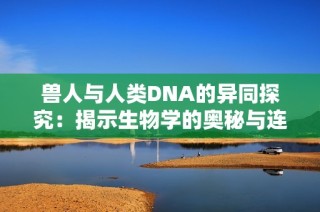 兽人与人类DNA的异同探究：揭示生物学的奥秘与连接