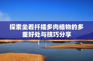 探索坐着扦插多肉植物的多重好处与技巧分享