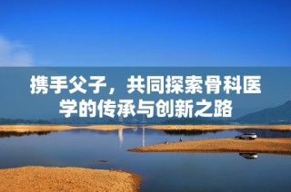 携手父子，共同探索骨科医学的传承与创新之路