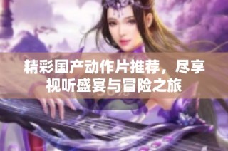 精彩国产动作片推荐，尽享视听盛宴与冒险之旅