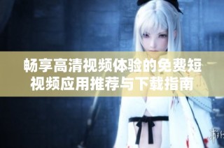 畅享高清视频体验的免费短视频应用推荐与下载指南