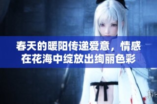 春天的暖阳传递爱意，情感在花海中绽放出绚丽色彩