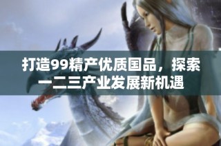 打造99精产优质国品，探索一二三产业发展新机遇