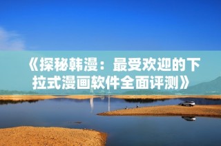 《探秘韩漫：最受欢迎的下拉式漫画软件全面评测》