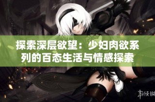 探索深层欲望：少妇肉欲系列的百态生活与情感探索