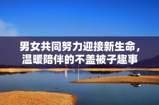 男女共同努力迎接新生命，温暖陪伴的不盖被子趣事