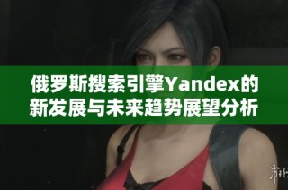 俄罗斯搜索引擎Yandex的新发展与未来趋势展望分析