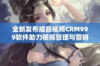 全新发布成品视频CRM999软件助力视频管理与营销提升