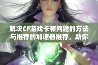 解决CF游戏卡顿问题的方法与推荐的加速器推荐，助你畅快体验游戏乐趣