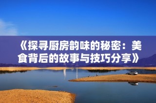 《探寻厨房韵味的秘密：美食背后的故事与技巧分享》