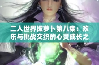 二人世界拔萝卜第八集：欢乐与挑战交织的心灵成长之旅