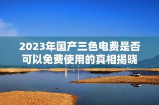 2023年国产三色电费是否可以免费使用的真相揭晓