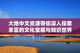 大地中文资源带你深入探索丰富的文化宝藏与知识世界