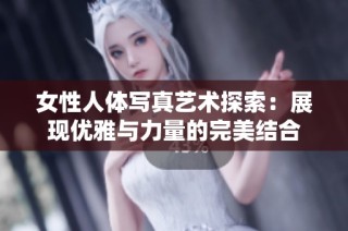 女性人体写真艺术探索：展现优雅与力量的完美结合