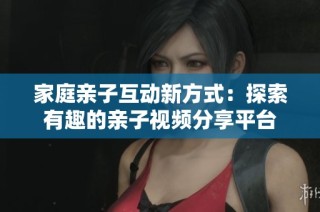 家庭亲子互动新方式：探索有趣的亲子视频分享平台