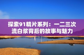 探索91精片系列：一二三次流白浆背后的故事与魅力