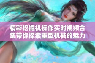 精彩挖掘机操作实时视频合集带你探索重型机械的魅力