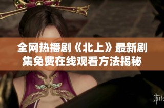 全网热播剧《北上》最新剧集免费在线观看方法揭秘