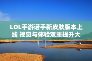 LOL手游诺手新皮肤版本上线 视觉与体验双重提升大揭秘