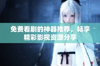 免费看剧的神器推荐，畅享精彩影视资源分享