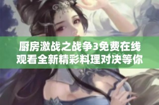 厨房激战之战争3免费在线观看全新精彩料理对决等你来揭秘