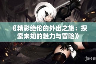 《精彩绝伦的外出之旅：探索未知的魅力与冒险》