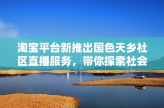 淘宝平台新推出国色天乡社区直播服务，带你探索社会新闻新动态