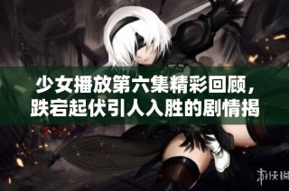 少女播放第六集精彩回顾，跌宕起伏引人入胜的剧情揭秘