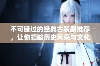 不可错过的经典古装剧推荐，让你领略历史风采与文化魅力