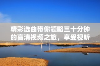 精彩选曲带你领略三十分钟的高清视频之旅，享受视听盛宴