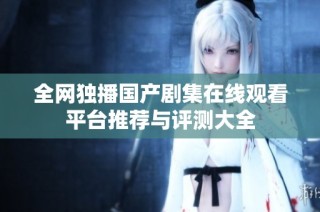 全网独播国产剧集在线观看平台推荐与评测大全