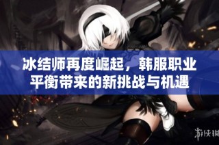 冰结师再度崛起，韩服职业平衡带来的新挑战与机遇