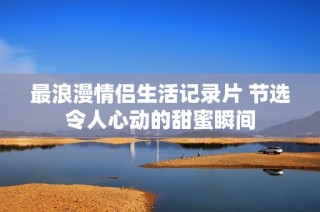最浪漫情侣生活记录片 节选令人心动的甜蜜瞬间