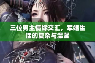 三位男主情缘交汇，军婚生活的复杂与温馨