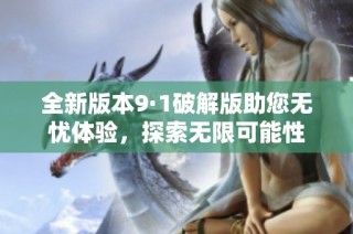 全新版本9·1破解版助您无忧体验，探索无限可能性