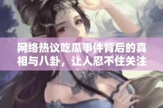 网络热议吃瓜事件背后的真相与八卦，让人忍不住关注的最新动态