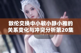 敌伦交换中小敏小静小雅的关系变化与冲突分析第20集