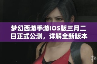 梦幻西游手游IOS版三月二日正式公测，详解全新版本内容与亮点
